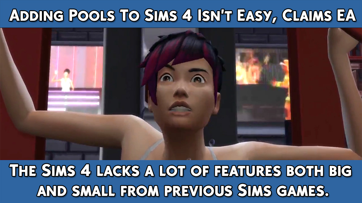 honeywellsims4news:
KOTAKU: ADDING POOLS TO SIMS 4 ISN’T EASY, CLAIMS EAInterview with Graham Nardone
GRAHAM NARDONE
&ldquo;It’s easy to look at something and think, ‘That looks pretty simple.’ When you think about a feature like pools upfront, it looks like a square box on the ground and you put a shader on the top surface and have Sims jump in.&rdquo;
&ldquo;But ultimately, it’s more complexity in terms of what tech’s there and what isn’t there, what we have to build to support this. How do we cut down into the terrain, how do we get Sims going through portals across different levels of pools? There’s so much that’s going on in the background that you don’t end up seeing just to have a Sim go swimming.&rdquo; —Graham Nardone
&ldquo;It’s not a matter of it not being important to us or our focus not being in the right place. As we chat with fans and they continue to inform us of what they want, they’re obviously interested in pools and toddlers. They want those in the game. So we’ll continue to listen to feedback, something we’ve always done with The Sims.&rdquo; —Graham Nardone
And
&ldquo;I’d really just say look at what we’ve done in the past. We’ve had a variety of different ways we’ve delivered content to players, and I think we’ll continue to support what they’re looking for.&rdquo; —Graham Nardone
All of the statements from Graham are above but you’ll want to go read the full article, Adding Pools to Sims 4 Isn’t Easy, Claim EA. 
Note:  The article references the Glassbox game engine that Sim City uses but Graham Nardone has stated more than once that the engine for The Sims 4 is completely new.  source
